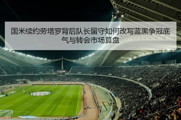 国米续约劳塔罗背后队长留守如何改写蓝黑争冠底气与转会市场算盘